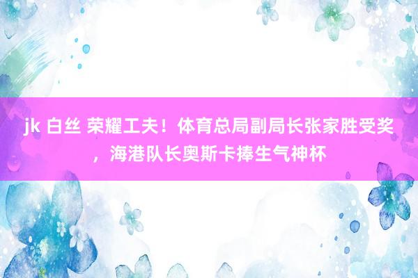 jk 白丝 荣耀工夫！体育总局副局长张家胜受奖，海港队长奥斯卡捧生气神杯