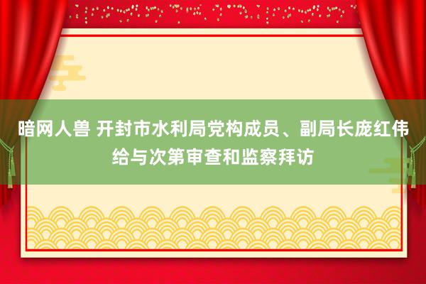 暗网人兽 开封市水利局党构成员、副局长庞红伟给与次第审查和监察拜访