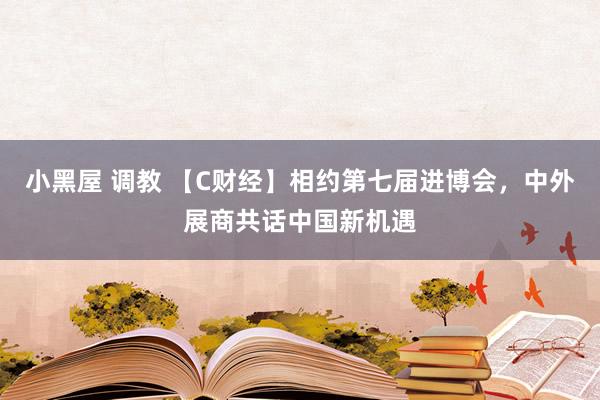 小黑屋 调教 【C财经】相约第七届进博会，中外展商共话中国新机遇