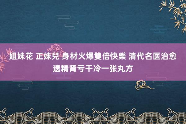 姐妹花 正妹兒 身材火爆雙倍快樂 清代名医治愈遗精肾亏干冷一张丸方