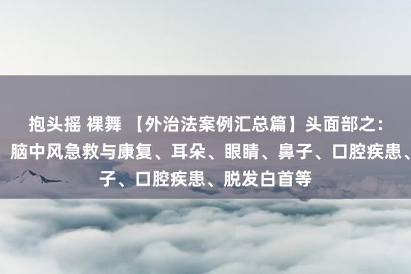 抱头摇 裸舞 【外治法案例汇总篇】头面部之：头痛、头晕、脑中风急救与康复、耳朵、眼睛、鼻子、口腔疾患、脱发白首等