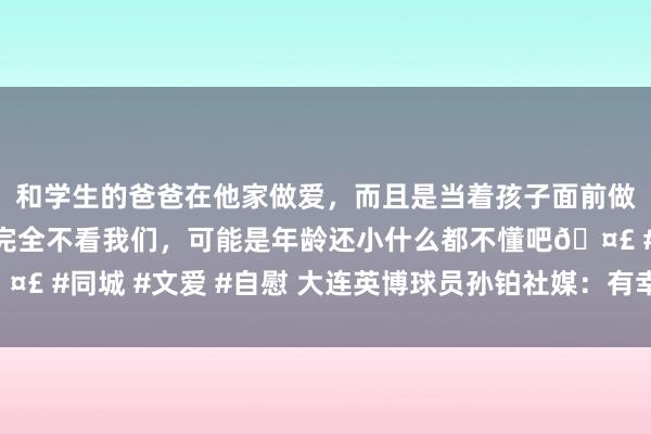 和学生的爸爸在他家做爱，而且是当着孩子面前做爱，太刺激了，孩子完全不看我们，可能是年龄还小什么都不懂吧🤣 #同城 #文爱 #自慰 大连英博球员孙铂社媒：有幸代表大连三次冲超