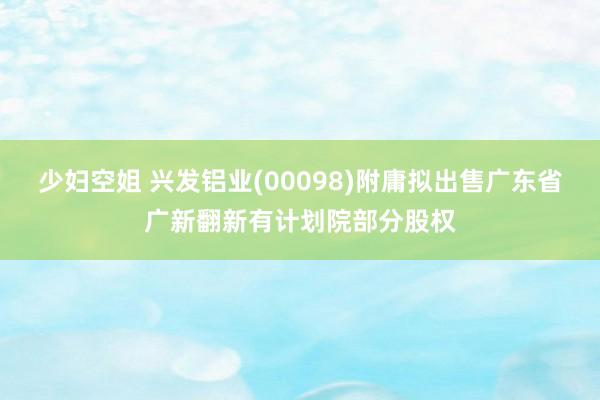 少妇空姐 兴发铝业(00098)附庸拟出售广东省广新翻新有计划院部分股权