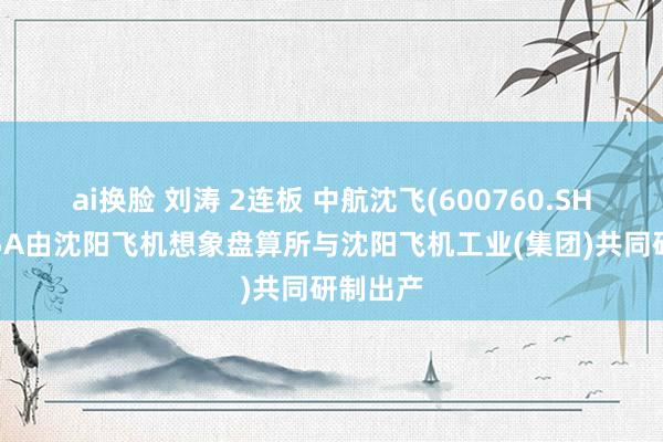 ai换脸 刘涛 2连板 中航沈飞(600760.SH)：歼35A由沈阳飞机想象盘算所与沈阳飞机工业(集团)共同研制出产