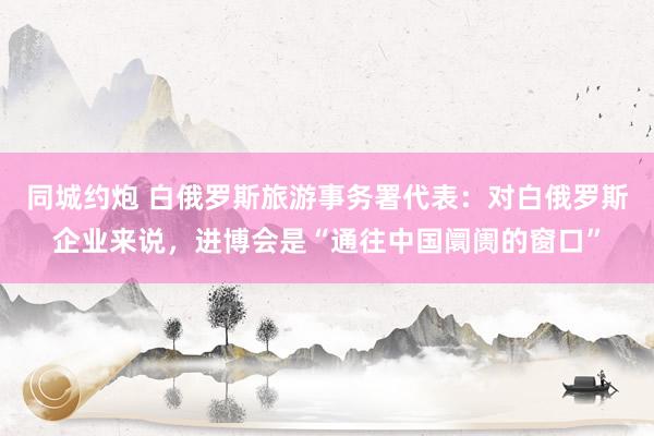 同城约炮 白俄罗斯旅游事务署代表：对白俄罗斯企业来说，进博会是“通往中国阛阓的窗口”