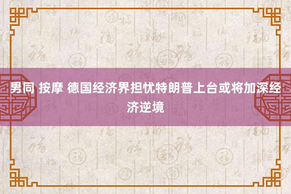 男同 按摩 德国经济界担忧特朗普上台或将加深经济逆境