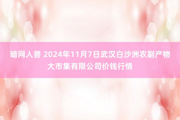 暗网人兽 2024年11月7日武汉白沙洲农副产物大市集有限公司价钱行情