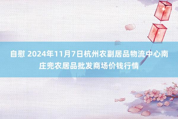 自慰 2024年11月7日杭州农副居品物流中心南庄兜农居品批发商场价钱行情