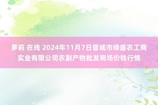 萝莉 在线 2024年11月7日晋城市绿盛农工商实业有限公司农副产物批发商场价钱行情