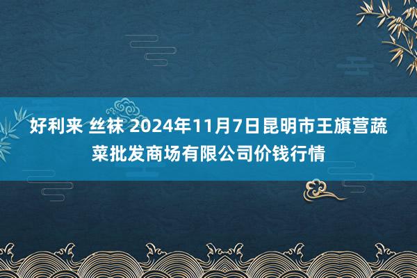 好利来 丝袜 2024年11月7日昆明市王旗营蔬菜批发商场有限公司价钱行情