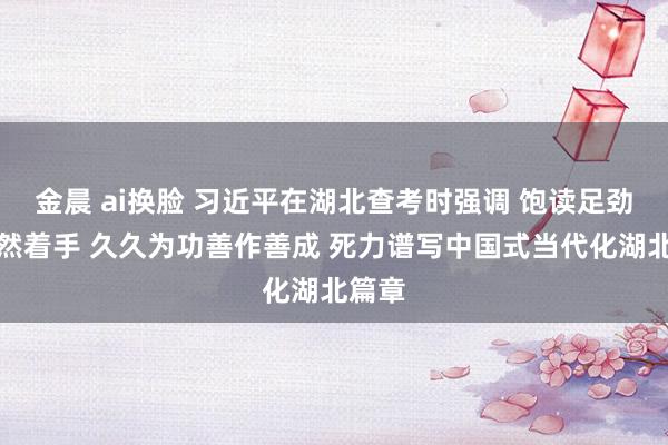 金晨 ai换脸 习近平在湖北查考时强调 饱读足劲头昂然着手 久久为功善作善成 死力谱写中国式当代化湖北篇章