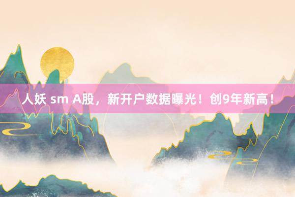 人妖 sm A股，新开户数据曝光！创9年新高！