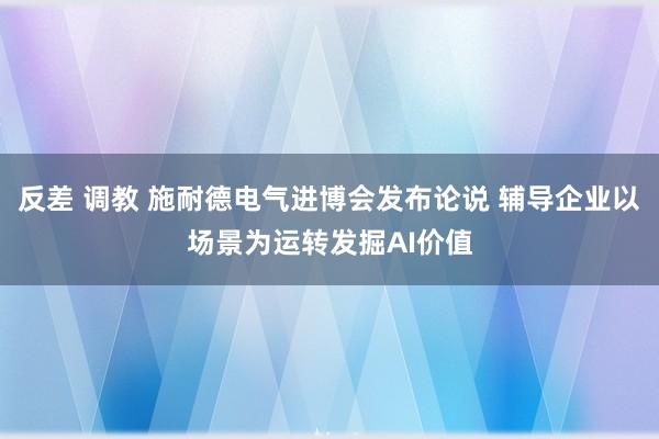 反差 调教 施耐德电气进博会发布论说 辅导企业以场景为运转发掘AI价值