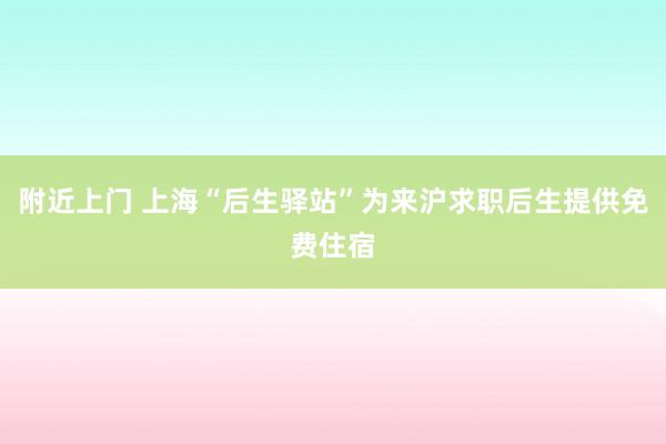 附近上门 上海“后生驿站”为来沪求职后生提供免费住宿