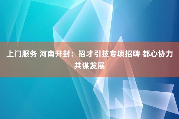 上门服务 河南开封：招才引技专项招聘 都心协力共谋发展