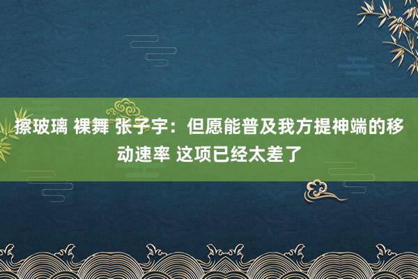 擦玻璃 裸舞 张子宇：但愿能普及我方提神端的移动速率 这项已经太差了