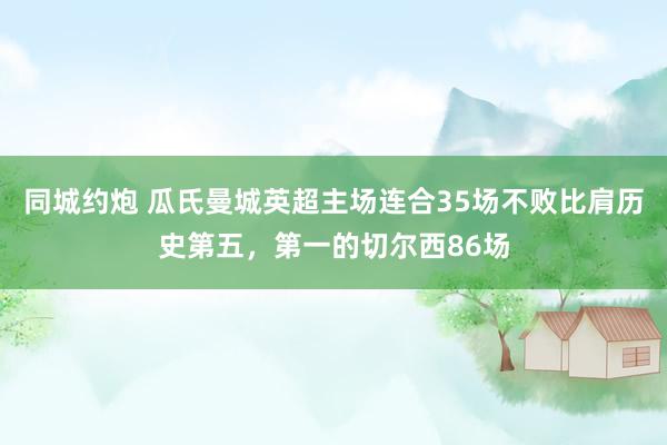 同城约炮 瓜氏曼城英超主场连合35场不败比肩历史第五，第一的切尔西86场