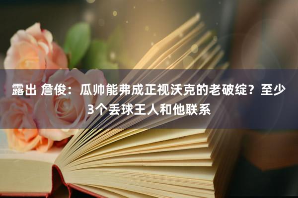 露出 詹俊：瓜帅能弗成正视沃克的老破绽？至少3个丢球王人和他联系