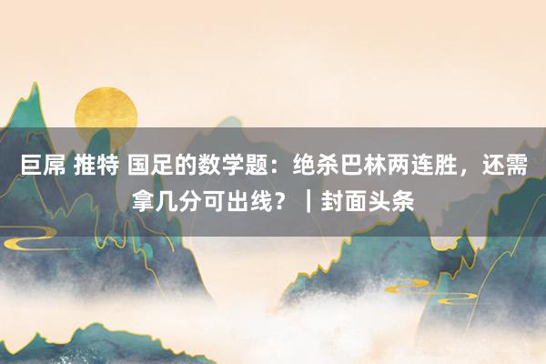 巨屌 推特 国足的数学题：绝杀巴林两连胜，还需拿几分可出线？｜封面头条