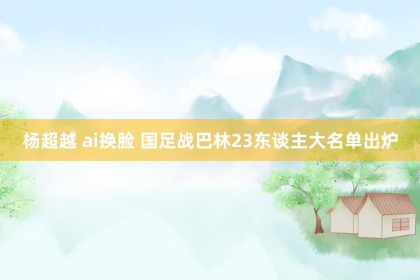 杨超越 ai换脸 国足战巴林23东谈主大名单出炉