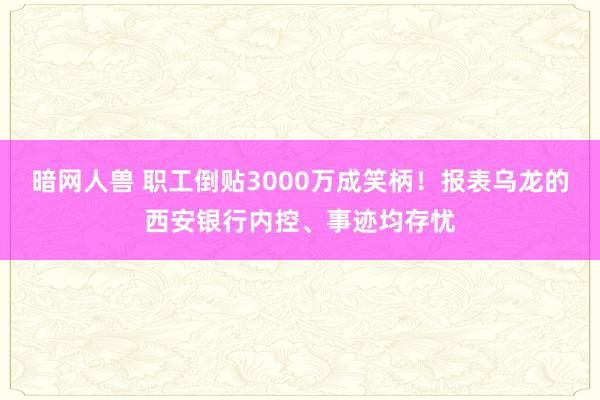 暗网人兽 职工倒贴3000万成笑柄！报表乌龙的西安银行内控、事迹均存忧