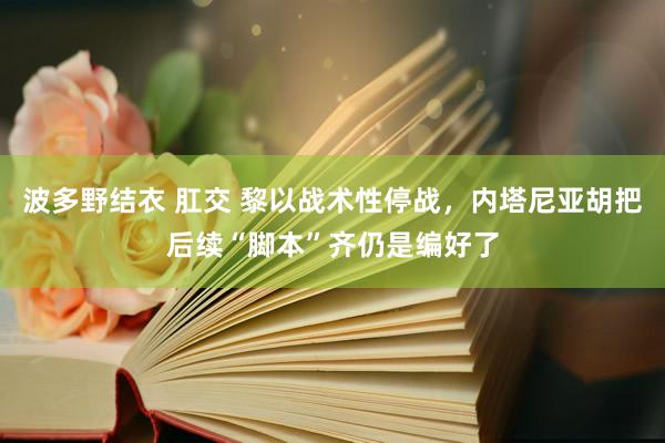 波多野结衣 肛交 黎以战术性停战，内塔尼亚胡把后续“脚本”齐仍是编好了