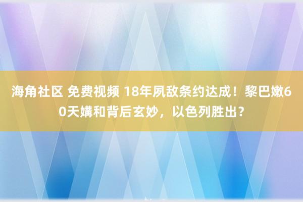 海角社区 免费视频 18年夙敌条约达成！黎巴嫩60天媾和背后玄妙，以色列胜出？