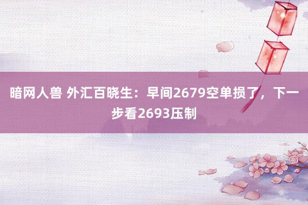 暗网人兽 外汇百晓生：早间2679空单损了，下一步看2693压制