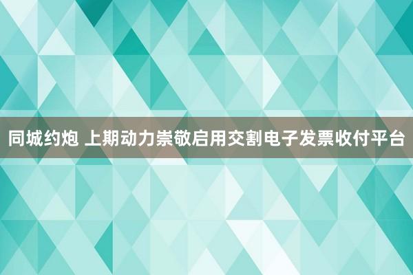 同城约炮 上期动力崇敬启用交割电子发票收付平台