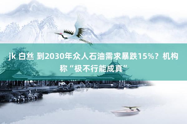 jk 白丝 到2030年众人石油需求暴跌15%？机构称“极不行能成真”