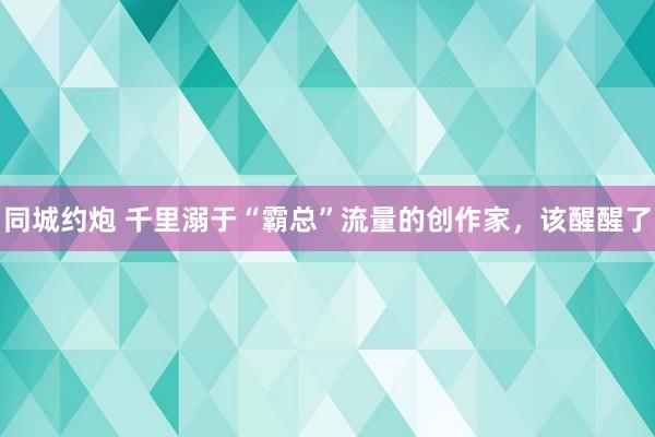 同城约炮 千里溺于“霸总”流量的创作家，该醒醒了