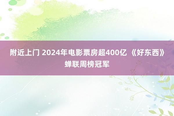 附近上门 2024年电影票房超400亿 《好东西》蝉联周榜冠军