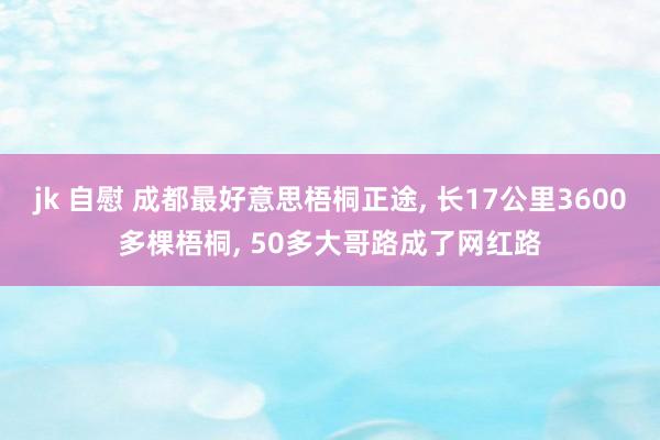 jk 自慰 成都最好意思梧桐正途， 长17公里3600多棵梧桐， 50多大哥路成了网红路