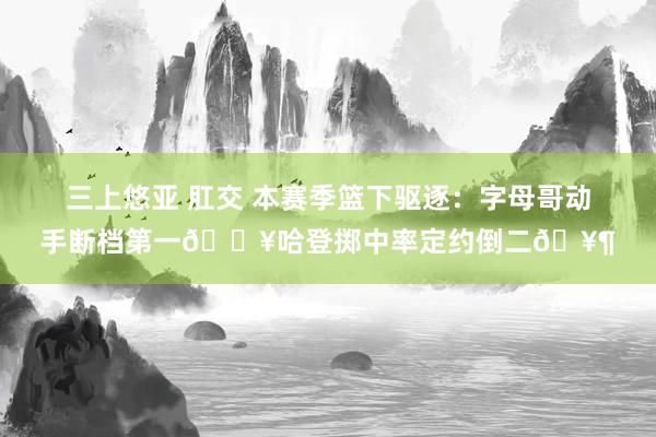 三上悠亚 肛交 本赛季篮下驱逐：字母哥动手断档第一🔥哈登掷中率定约倒二🥶