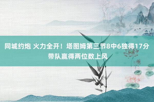 同城约炮 火力全开！塔图姆第三节8中6独得17分 带队赢得两位数上风