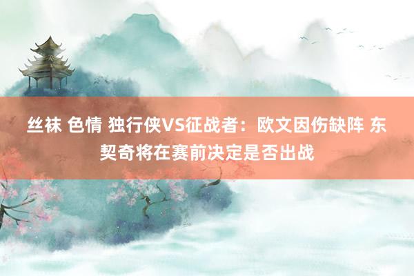 丝袜 色情 独行侠VS征战者：欧文因伤缺阵 东契奇将在赛前决定是否出战