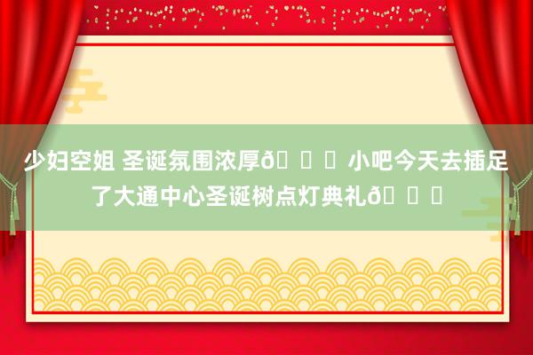 少妇空姐 圣诞氛围浓厚🎅小吧今天去插足了大通中心圣诞树点灯典礼🎄