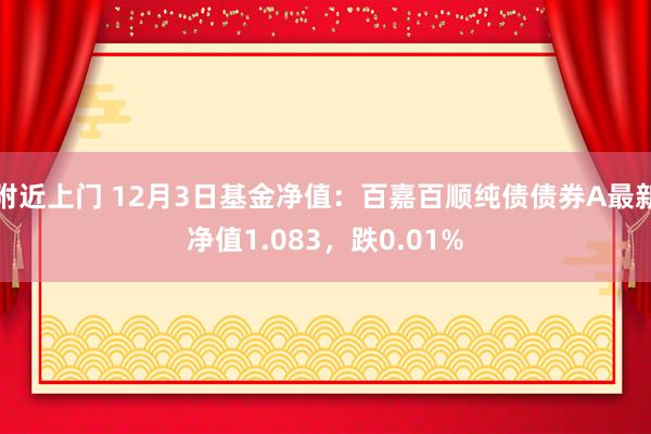 附近上门 12月3日基金净值：百嘉百顺纯债债券A最新净值1.083，跌0.01%