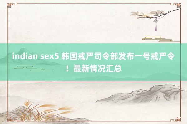 indian sex5 韩国戒严司令部发布一号戒严令！最新情况汇总