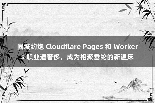 同城约炮 Cloudflare Pages 和 Workers 职业遭奢侈，成为相聚垂纶的新温床