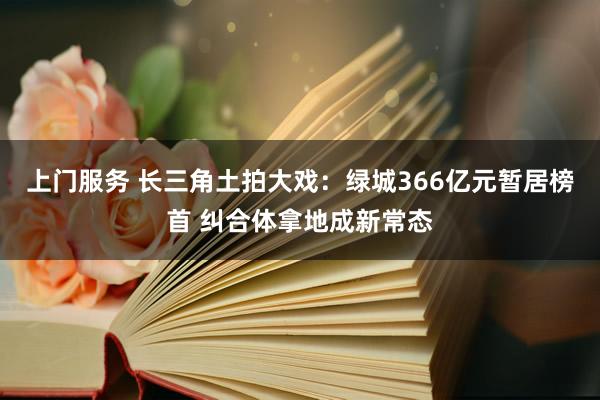 上门服务 长三角土拍大戏：绿城366亿元暂居榜首 纠合体拿地成新常态