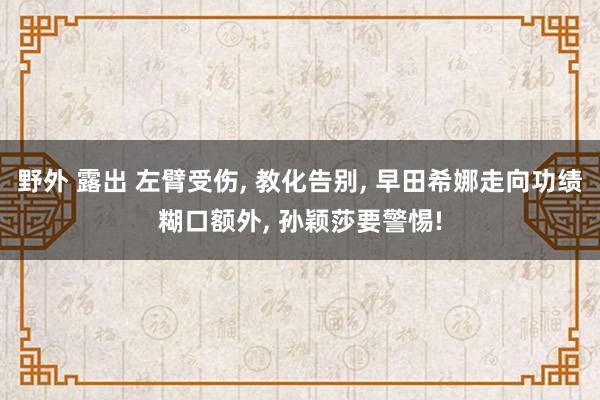 野外 露出 左臂受伤， 教化告别， 早田希娜走向功绩糊口额外， 孙颖莎要警惕!