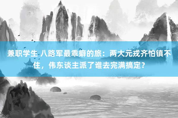 兼职学生 八路军最乖癖的旅：两大元戎齐怕镇不住，伟东谈主派了谁去完满搞定？