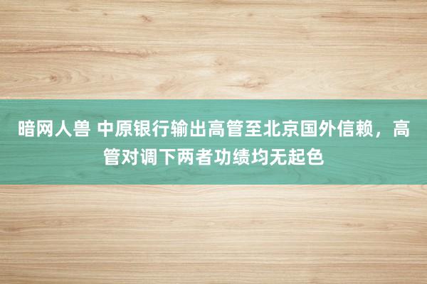 暗网人兽 中原银行输出高管至北京国外信赖，高管对调下两者功绩均无起色