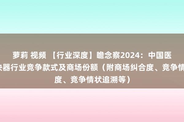 萝莉 视频 【行业深度】瞻念察2024：中国医用直线加快器行业竞争款式及商场份额（附商场纠合度、竞争情状追溯等）