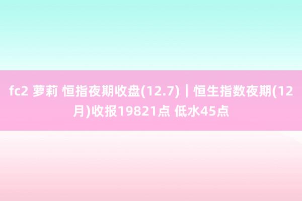 fc2 萝莉 恒指夜期收盘(12.7)︱恒生指数夜期(12月)收报19821点 低水45点