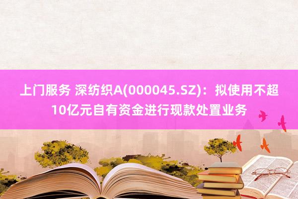 上门服务 深纺织A(000045.SZ)：拟使用不超10亿元自有资金进行现款处置业务