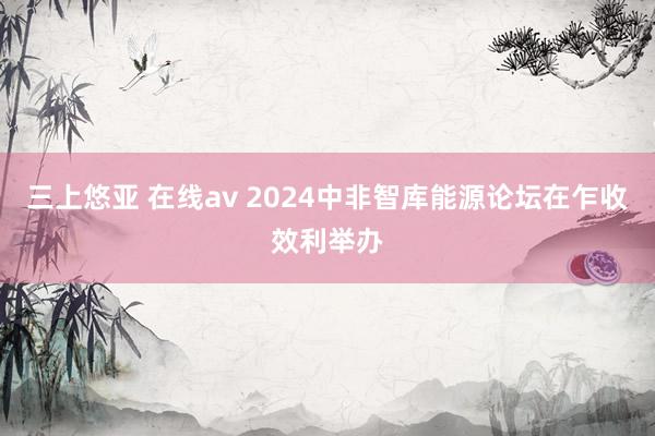 三上悠亚 在线av 2024中非智库能源论坛在乍收效利举办