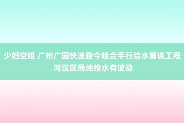 少妇空姐 广州广园快速路今晚合手行给水管谈工程 河汉区局地给水有波动