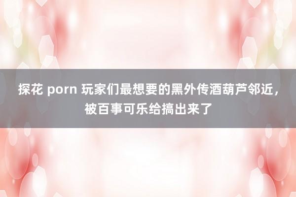 探花 porn 玩家们最想要的黑外传酒葫芦邻近，被百事可乐给搞出来了